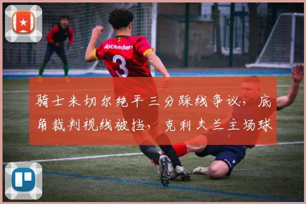 骑士米切尔绝平三分踩线争议,底角裁判视线被挡,克利夫兰主场球迷不满