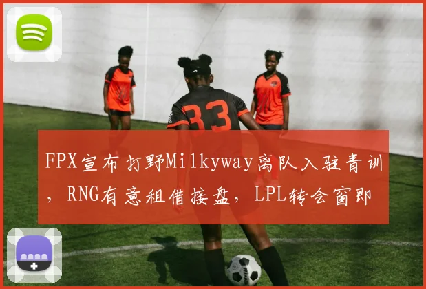 FPX宣布打野Milkyway离队入驻青训，RNG有意租借接盘，LPL转会窗即将掀起抢人潮__br_
