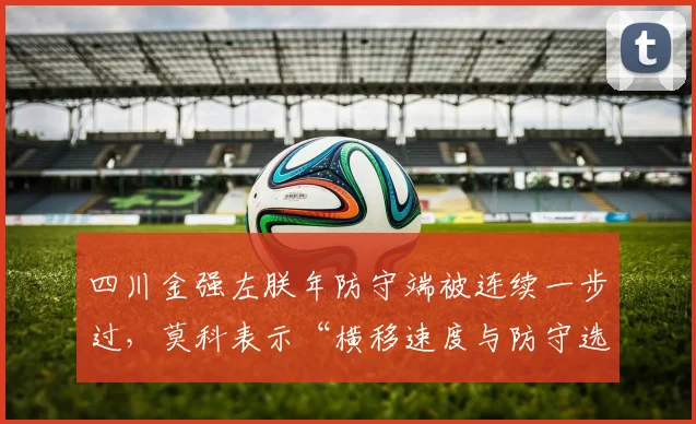 四川金强左朕年防守端被连续一步过,莫科表示“横移速度与防守选位成最大短板”