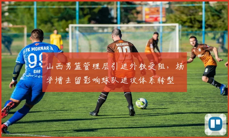 山西男篮管理层引进外教受阻，杨学增去留影响球队进攻体系转型