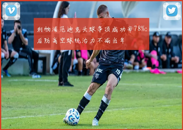 利物浦范迪克头球争顶成功率78%：后防高空球统治力不减当年