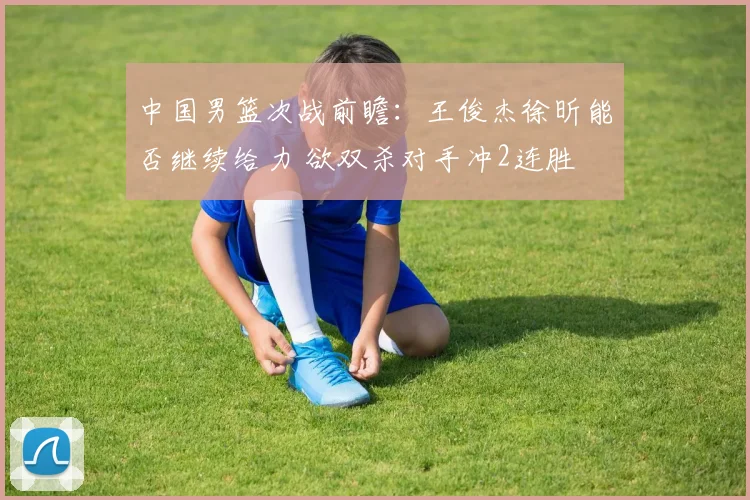 中国男篮次战前瞻：王俊杰徐昕能否继续给力 欲双杀对手冲2连胜