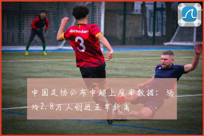 中国足协公布中超上座率数据:场均2.8万人创近五年新高