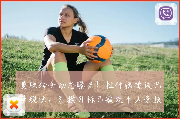 曼联转会动态曝光！拉什福德谈巴萨现状，引援目标已敲定个人条款