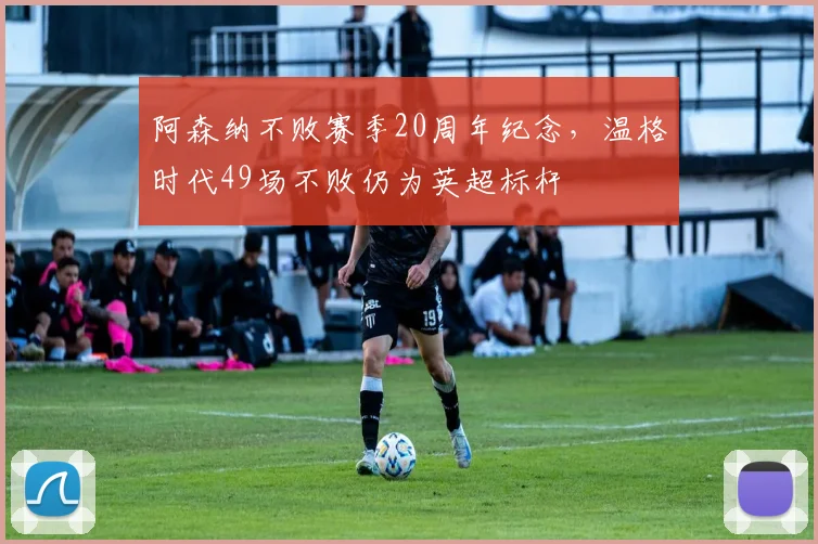 阿森纳不败赛季20周年纪念,温格时代49场不败仍为英超标杆