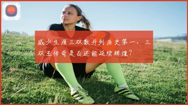 威少生涯三双数并列历史第一,三双王传奇是否还能延续辉煌?